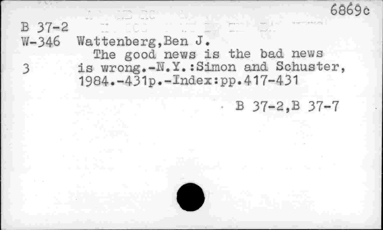 ﻿B 37-2
W-346 Wattenberg,Ben J.
The good news is the bad news
3 is wrong.-N.Y.:Simon and Schuster, 1984.-431p.-Index:pp.417-431
• B 37-2,B 37-7